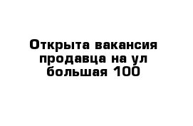 Открыта вакансия продавца на ул большая 100 